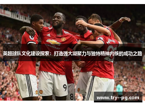 英超球队文化建设探索：打造强大凝聚力与独特精神内核的成功之路