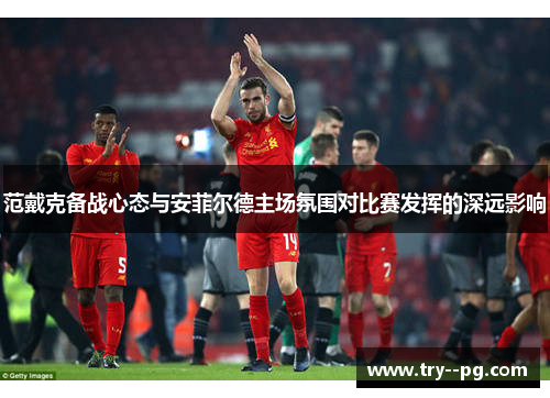 范戴克备战心态与安菲尔德主场氛围对比赛发挥的深远影响