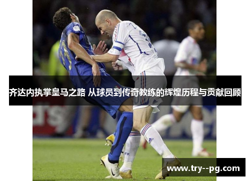 齐达内执掌皇马之路 从球员到传奇教练的辉煌历程与贡献回顾