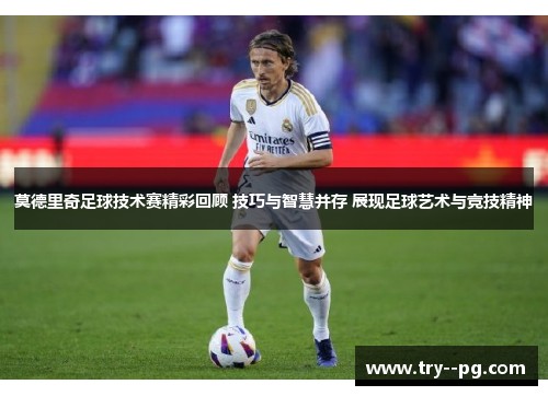 莫德里奇足球技术赛精彩回顾 技巧与智慧并存 展现足球艺术与竞技精神