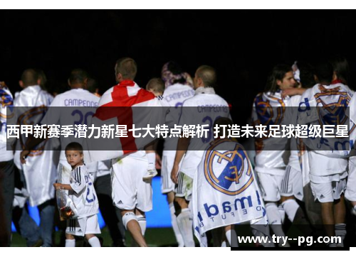 西甲新赛季潜力新星七大特点解析 打造未来足球超级巨星