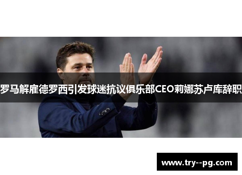 罗马解雇德罗西引发球迷抗议俱乐部CEO莉娜苏卢库辞职